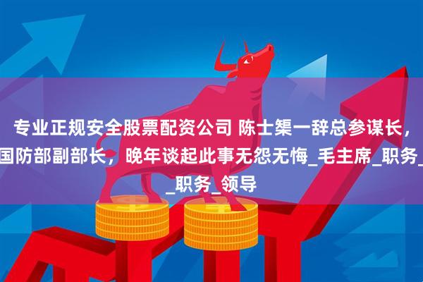 专业正规安全股票配资公司 陈士榘一辞总参谋长，二辞国防部副部长，晚年谈起此事无怨无悔_毛主席_职务_领导