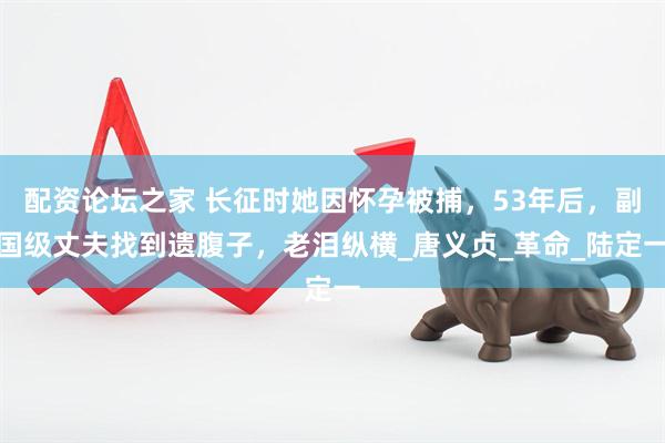 配资论坛之家 长征时她因怀孕被捕，53年后，副国级丈夫找到遗腹子，老泪纵横_唐义贞_革命_陆定一
