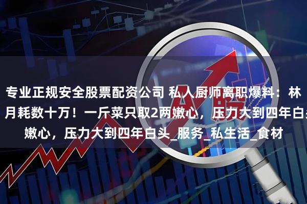 专业正规安全股票配资公司 私人厨师离职爆料：林青霞每餐至少8道菜，月耗数十万！一斤菜只取2两嫩心，压力大到四年白头_服务_私生活_食材