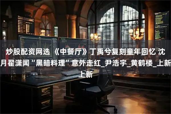 炒股配资网选 《中餐厅》丁禹兮复刻童年回忆 沈月翟潇闻“黑暗料理”意外走红_尹浩宇_黄鹤楼_上新