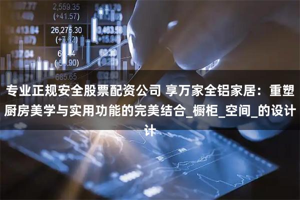 专业正规安全股票配资公司 享万家全铝家居：重塑厨房美学与实用功能的完美结合_橱柜_空间_的设计