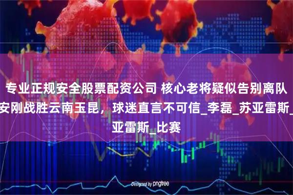 专业正规安全股票配资公司 核心老将疑似告别离队，国安刚战胜云南玉昆，球迷直言不可信_李磊_苏亚雷斯_比赛