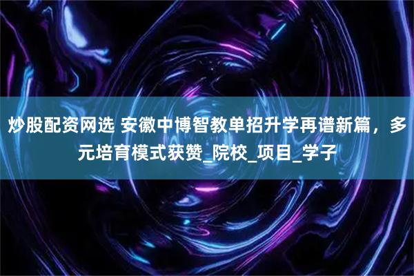 炒股配资网选 安徽中博智教单招升学再谱新篇，多元培育模式获赞_院校_项目_学子