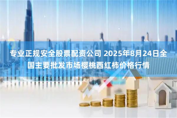 专业正规安全股票配资公司 2025年8月24日全国主要批发市场樱桃西红柿价格行情