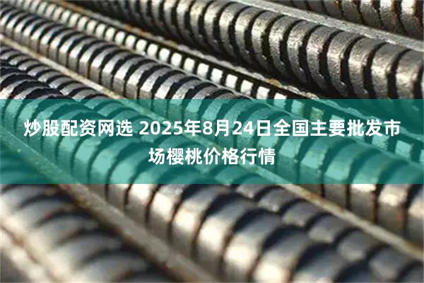 炒股配资网选 2025年8月24日全国主要批发市场樱桃价格行情
