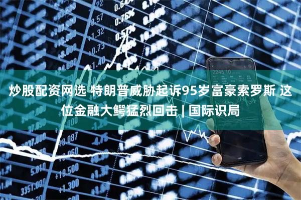 炒股配资网选 特朗普威胁起诉95岁富豪索罗斯 这位金融大鳄猛烈回击 | 国际识局