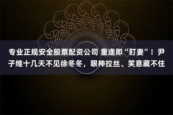 专业正规安全股票配资公司 重逢即“盯妻”！尹子维十几天不见徐冬冬，眼神拉丝、笑意藏不住