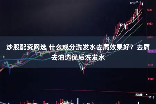 炒股配资网选 什么成分洗发水去屑效果好？去屑去油选优质洗发水