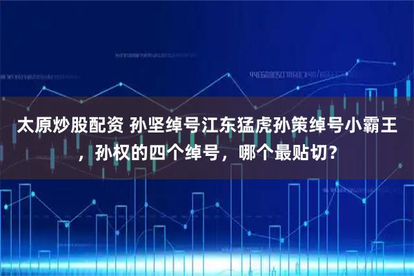 太原炒股配资 孙坚绰号江东猛虎孙策绰号小霸王,孙权的四个绰号,哪个最贴切?