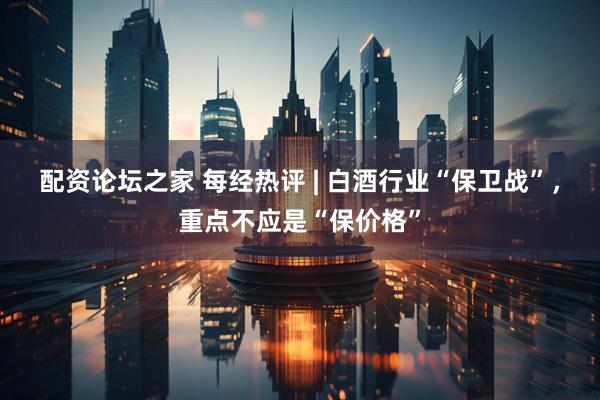 配资论坛之家 每经热评 | 白酒行业“保卫战”，重点不应是“保价格”